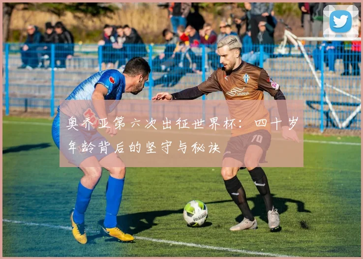 奥乔亚第六次出征世界杯：四十岁年龄背后的坚守与秘诀
