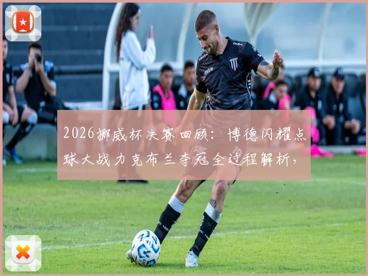 2026挪威杯决赛回顾：博德闪耀点球大战力克布兰夺冠全过程解析，附冠军奖金与历史成就盘点