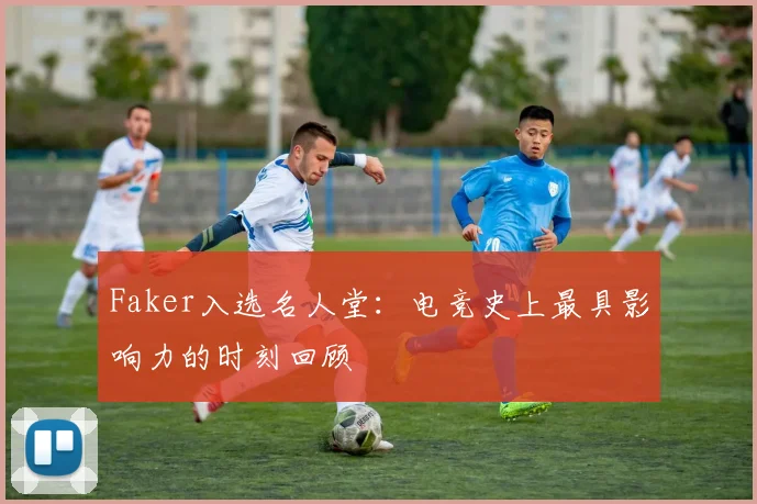 Faker入选名人堂：电竞史上最具影响力的时刻回顾