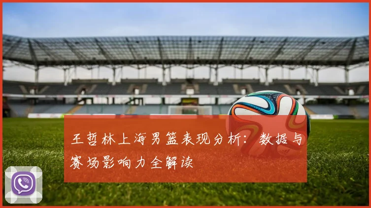 王哲林上海男篮表现分析：数据与赛场影响力全解读
