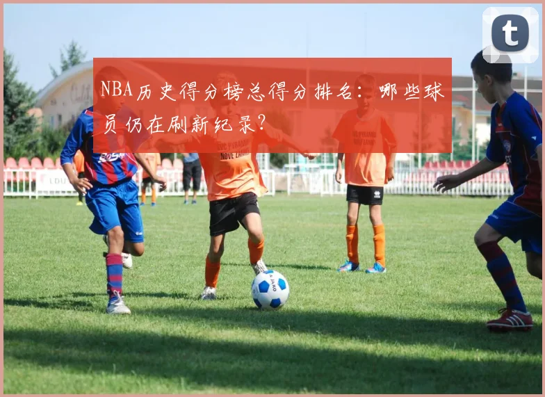 NBA历史得分榜总得分排名：哪些球员仍在刷新纪录？