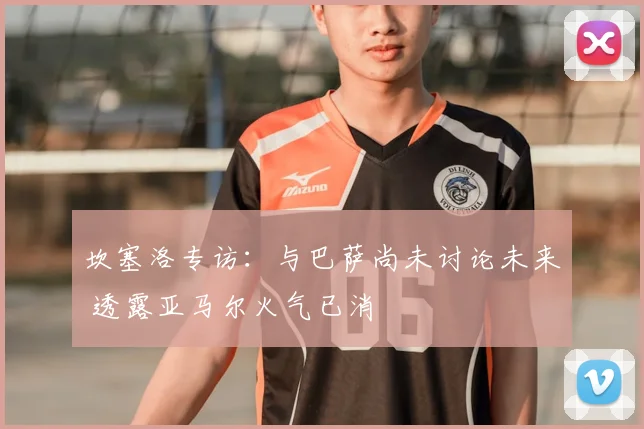 坎塞洛专访：与巴萨尚未讨论未来 透露亚马尔火气已消