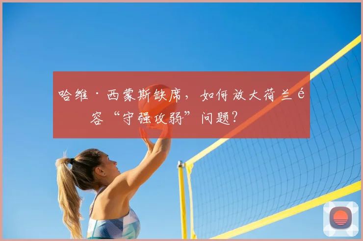 哈维·西蒙斯缺席，如何放大荷兰阵容“守强攻弱”问题？
