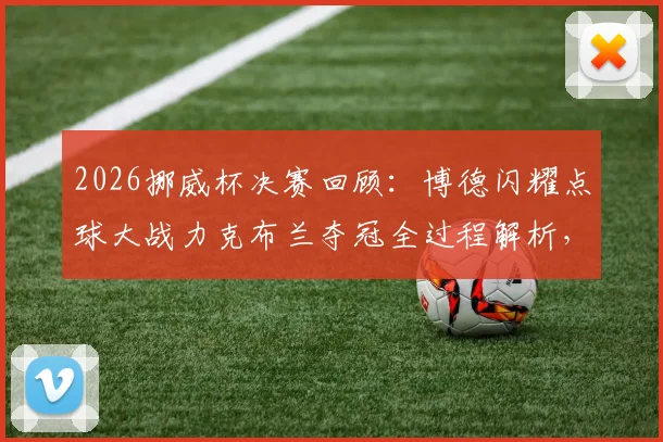 2026挪威杯决赛回顾：博德闪耀点球大战力克布兰夺冠全过程解析，附冠军奖金与历史成就盘点