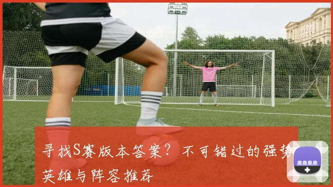 寻找S赛版本答案？不可错过的强势英雄与阵容推荐
