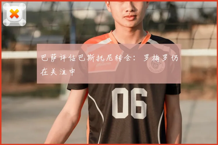 巴萨评估巴斯托尼转会：罗梅罗仍在关注中