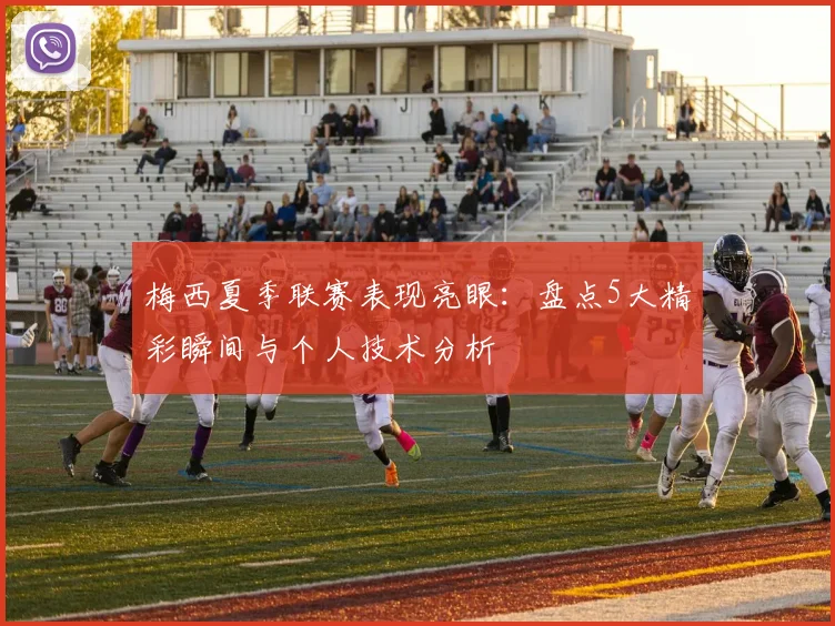 梅西夏季联赛表现亮眼：盘点5大精彩瞬间与个人技术分析