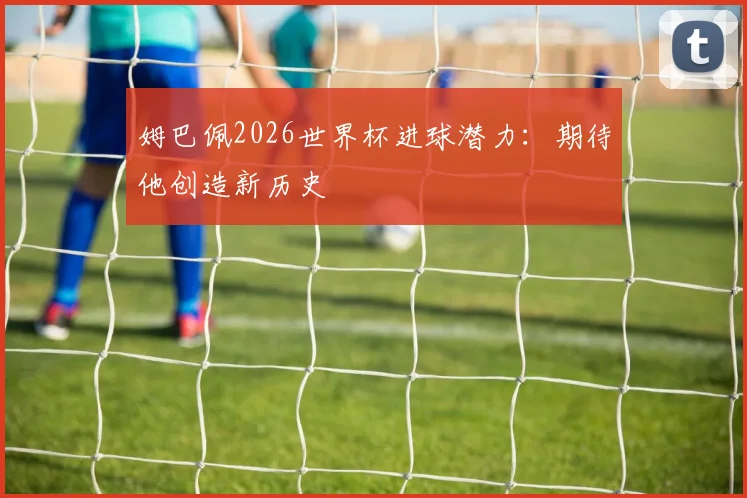姆巴佩2026世界杯进球潜力：期待他创造新历史