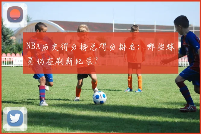 NBA历史得分榜总得分排名：哪些球员仍在刷新纪录？