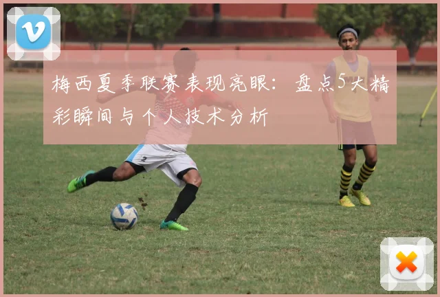梅西夏季联赛表现亮眼：盘点5大精彩瞬间与个人技术分析