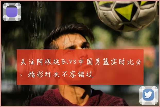 关注阿根廷队vs中国男篮实时比分，精彩对决不容错过